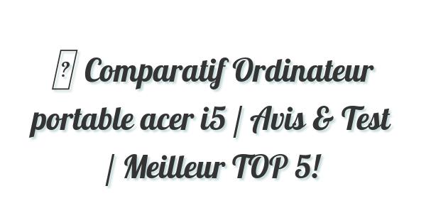 ▷ Comparatif Ordinateur portable acer i5 / Avis & Test / Meilleur TOP 5!