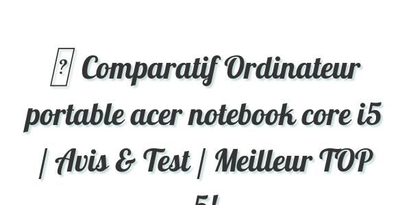 ▷ Comparatif Ordinateur portable acer notebook core i5 / Avis & Test / Meilleur TOP 5!